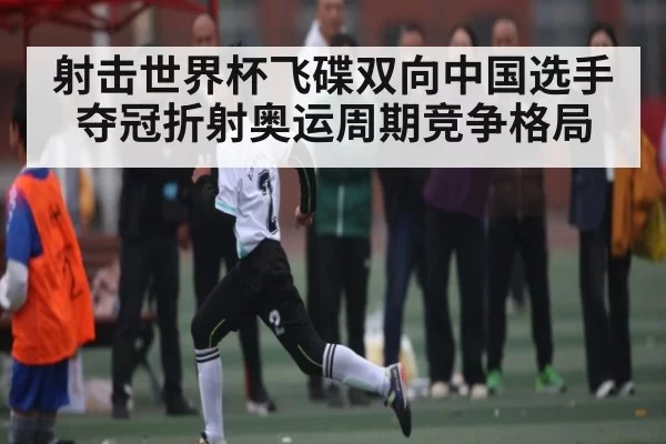 射击世界杯飞碟双向中国选手夺冠折射奥运周期竞争格局