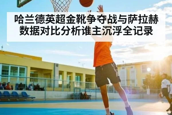 哈兰德英超金靴争夺战与萨拉赫数据对比分析谁主沉浮全记录