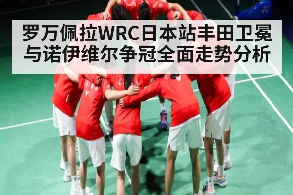 罗万佩拉WRC日本站丰田卫冕与诺伊维尔争冠全面走势分析