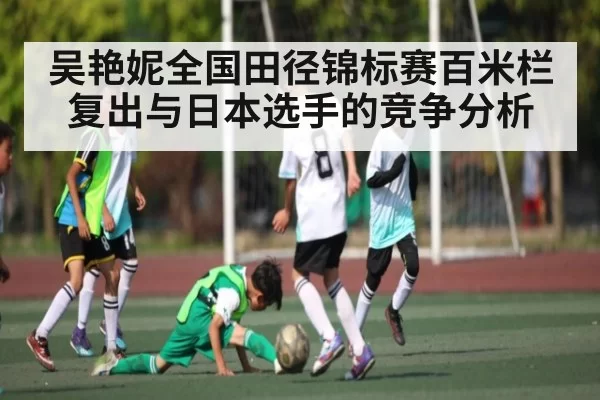 吴艳妮全国田径锦标赛百米栏复出与日本选手的竞争分析
