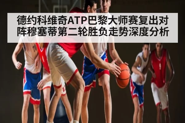 德约科维奇ATP巴黎大师赛复出对阵穆塞蒂第二轮胜负走势深度分析