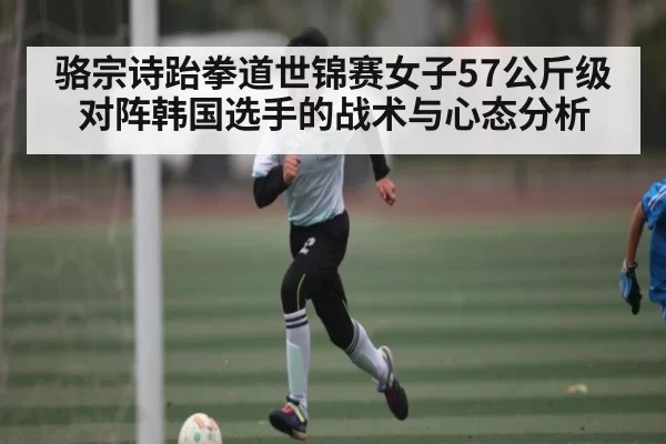 骆宗诗跆拳道世锦赛女子57公斤级对阵韩国选手的战术与心态分析